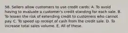 58. Sellers allow customers to use credit cards: A. To avoid having to evaluate a customer's credit standing for each sale. B. To lessen the risk of extending credit to customers who cannot pay. C. To speed up receipt of cash from the credit sale. D. To increase total sales volume. E. All of these.