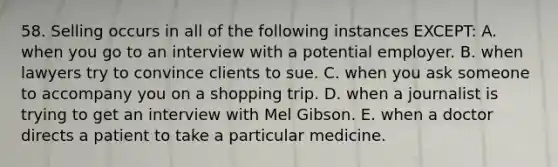 58. Selling occurs in all of the following instances EXCEPT: A. when you go to an interview with a potential employer. B. when lawyers try to convince clients to sue. C. when you ask someone to accompany you on a shopping trip. D. when a journalist is trying to get an interview with Mel Gibson. E. when a doctor directs a patient to take a particular medicine.