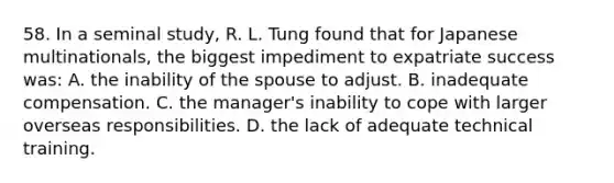 58. In a seminal study, R. L. Tung found that for Japanese multinationals, the biggest impediment to expatriate success was: A. the inability of the spouse to adjust. B. inadequate compensation. C. the manager's inability to cope with larger overseas responsibilities. D. the lack of adequate technical training.