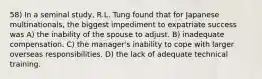 58) In a seminal study, R.L. Tung found that for Japanese multinationals, the biggest impediment to expatriate success was A) the inability of the spouse to adjust. B) inadequate compensation. C) the manager's inability to cope with larger overseas responsibilities. D) the lack of adequate technical training.