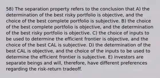 58) The separation property refers to the conclusion that A) the determination of the best risky portfolio is objective, and the choice of the best complete portfolio is subjective. B) the choice of the best complete portfolio is objective, and the determination of the best risky portfolio is objective. C) the choice of inputs to be used to determine the efficient frontier is objective, and the choice of the best CAL is subjective. D) the determination of the best CAL is objective, and the choice of the inputs to be used to determine the efficient frontier is subjective. E) investors are separate beings and will, therefore, have different preferences regarding the risk-return tradeoff.