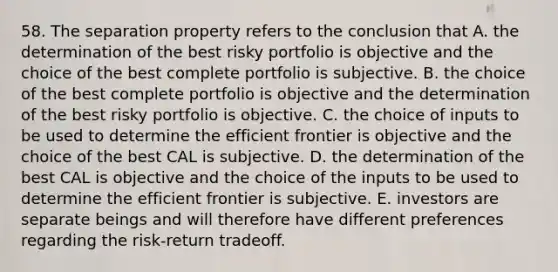 58. The separation property refers to the conclusion that A. the determination of the best risky portfolio is objective and the choice of the best complete portfolio is subjective. B. the choice of the best complete portfolio is objective and the determination of the best risky portfolio is objective. C. the choice of inputs to be used to determine the efficient frontier is objective and the choice of the best CAL is subjective. D. the determination of the best CAL is objective and the choice of the inputs to be used to determine the efficient frontier is subjective. E. investors are separate beings and will therefore have different preferences regarding the risk-return tradeoff.