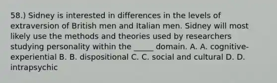 58.) Sidney is interested in differences in the levels of extraversion of British men and Italian men. Sidney will most likely use the methods and theories used by researchers studying personality within the _____ domain. A. A. cognitive-experiential B. B. dispositional C. C. social and cultural D. D. intrapsychic