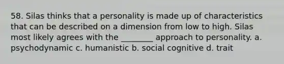 58. Silas thinks that a personality is made up of characteristics that can be described on a dimension from low to high. Silas most likely agrees with the ________ approach to personality. a. psychodynamic c. humanistic b. social cognitive d. trait