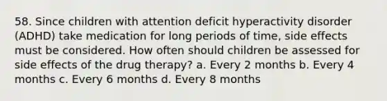 58. Since children with attention deficit hyperactivity disorder (ADHD) take medication for long periods of time, side effects must be considered. How often should children be assessed for side effects of the drug therapy? a. Every 2 months b. Every 4 months c. Every 6 months d. Every 8 months