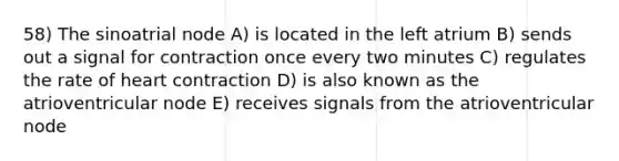 58) The sinoatrial node A) is located in the left atrium B) sends out a signal for contraction once every two minutes C) regulates the rate of heart contraction D) is also known as the atrioventricular node E) receives signals from the atrioventricular node