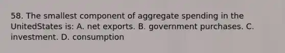 58. The smallest component of aggregate spending in the UnitedStates is: A. net exports. B. government purchases. C. investment. D. consumption