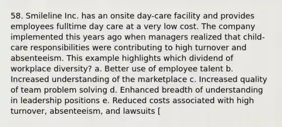 58. Smileline Inc. has an onsite day-care facility and provides employees fulltime day care at a very low cost. The company implemented this years ago when managers realized that child-care responsibilities were contributing to high turnover and absenteeism. This example highlights which dividend of workplace diversity? a. Better use of employee talent b. Increased understanding of the marketplace c. Increased quality of team problem solving d. Enhanced breadth of understanding in leadership positions e. Reduced costs associated with high turnover, absenteeism, and lawsuits [