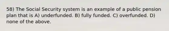 58) The Social Security system is an example of a public pension plan that is A) underfunded. B) fully funded. C) overfunded. D) none of the above.