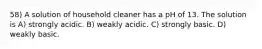 58) A solution of household cleaner has a pH of 13. The solution is A) strongly acidic. B) weakly acidic. C) strongly basic. D) weakly basic.