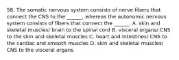 58. The somatic nervous system consists of nerve fibers that connect the CNS to the ______, whereas the autonomic nervous system consists of fibers that connect the ______. A. skin and skeletal muscles/ brain to the spinal cord B. visceral organs/ CNS to the skin and skeletal muscles C. heart and intestines/ CNS to the cardiac and smooth muscles D. skin and skeletal muscles/ CNS to the visceral organs