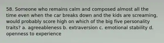 58. Someone who remains calm and composed almost all the time even when the car breaks down and the kids are screaming, would probably score high on which of the big five personality traits? a. agreeableness b. extraversion c. emotional stability d. openness to experience