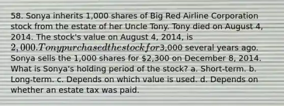 58. Sonya inherits 1,000 shares of Big Red Airline Corporation stock from the estate of her Uncle Tony. Tony died on August 4, 2014. The stock's value on August 4, 2014, is 2,000. Tony purchased the stock for3,000 several years ago. Sonya sells the 1,000 shares for 2,300 on December 8, 2014. What is Sonya's holding period of the stock? a. Short-term. b. Long-term. c. Depends on which value is used. d. Depends on whether an estate tax was paid.