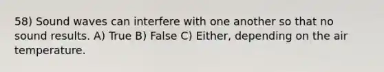 58) Sound waves can interfere with one another so that no sound results. A) True B) False C) Either, depending on the air temperature.