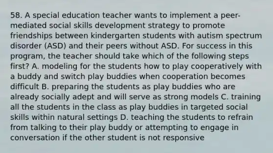 58. A special education teacher wants to implement a peer-mediated social skills development strategy to promote friendships between kindergarten students with autism spectrum disorder (ASD) and their peers without ASD. For success in this program, the teacher should take which of the following steps first? A. modeling for the students how to play cooperatively with a buddy and switch play buddies when cooperation becomes difficult B. preparing the students as play buddies who are already socially adept and will serve as strong models C. training all the students in the class as play buddies in targeted social skills within natural settings D. teaching the students to refrain from talking to their play buddy or attempting to engage in conversation if the other student is not responsive