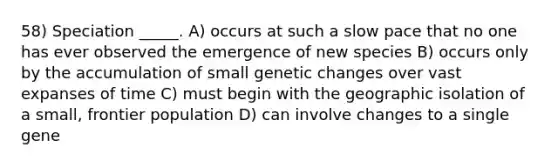 58) Speciation _____. A) occurs at such a slow pace that no one has ever observed the emergence of new species B) occurs only by the accumulation of small genetic changes over vast expanses of time C) must begin with the geographic isolation of a small, frontier population D) can involve changes to a single gene