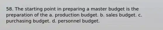 58. The starting point in preparing a master budget is the preparation of the a. production budget. b. sales budget. c. purchasing budget. d. personnel budget.