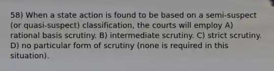 58) When a state action is found to be based on a semi-suspect (or quasi-suspect) classification, the courts will employ A) rational basis scrutiny. B) intermediate scrutiny. C) strict scrutiny. D) no particular form of scrutiny (none is required in this situation).