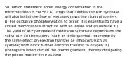 58. Which statement about energy conservation in the mitochondrion is FALSE? A) Drugs that inhibits the ATP synthase will also inhibit the flow of electrons down the chain of carriers. B) For oxidative phosphorylation to occur, it is essential to have a closed membranous structure with an inside and an outside. C) The yield of ATP per mole of oxidizable substrate depends on the substrate. D) Uncouplers (such as dinitrophenol) have exactly the same effect on electron transfer as inhibitors such as cyanide; both block further electron transfer to oxygen. E) Uncouplers ìshort circuitî the proton gradient, thereby dissipating the proton motive force as heat.