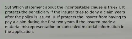 58) Which statement about the incontestable clause is true? I. It protects the beneficiary if the insurer tries to deny a claim years after the policy is issued. II. If protects the insurer from having to pay a claim during the first two years if the insured made a material misrepresentation or concealed material information in the application.