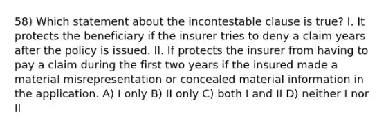 58) Which statement about the incontestable clause is true? I. It protects the beneficiary if the insurer tries to deny a claim years after the policy is issued. II. If protects the insurer from having to pay a claim during the first two years if the insured made a material misrepresentation or concealed material information in the application. A) I only B) II only C) both I and II D) neither I nor II