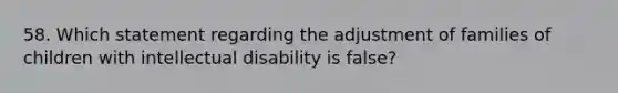 58. Which statement regarding the adjustment of families of children with intellectual disability is false?