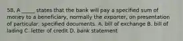 58. A _____ states that the bank will pay a specified sum of money to a beneficiary, normally the exporter, on presentation of particular, specified documents. A. bill of exchange B. bill of lading C. letter of credit D. bank statement