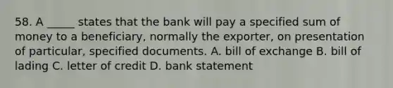 58. A _____ states that the bank will pay a specified sum of money to a beneficiary, normally the exporter, on presentation of particular, specified documents. A. bill of exchange B. bill of lading C. letter of credit D. bank statement