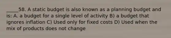 _____58. A static budget is also known as a planning budget and is: A. a budget for a single level of activity B) a budget that ignores inflation C) Used only for fixed costs D) Used when the mix of products does not change