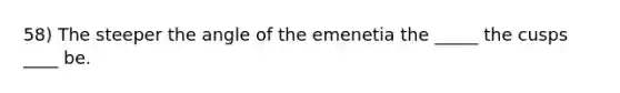 58) The steeper the angle of the emenetia the _____ the cusps ____ be.