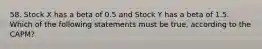 58. Stock X has a beta of 0.5 and Stock Y has a beta of 1.5. Which of the following statements must be true, according to the CAPM?