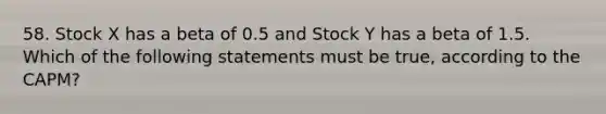 58. Stock X has a beta of 0.5 and Stock Y has a beta of 1.5. Which of the following statements must be true, according to the CAPM?