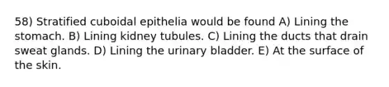 58) Stratified cuboidal epithelia would be found A) Lining the stomach. B) Lining kidney tubules. C) Lining the ducts that drain sweat glands. D) Lining the urinary bladder. E) At the surface of the skin.