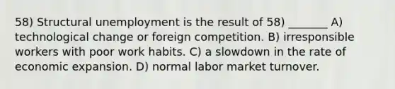 58) Structural unemployment is the result of 58) _______ A) technological change or foreign competition. B) irresponsible workers with poor work habits. C) a slowdown in the rate of economic expansion. D) normal labor market turnover.