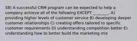 58) A successful CRM program can be expected to help a company achieve all of the following EXCEPT ________. A) providing higher levels of customer service B) developing deeper customer relationships C) creating offers tailored to specific customer requirements D) understanding competition better E) understanding how to better build the marketing mix