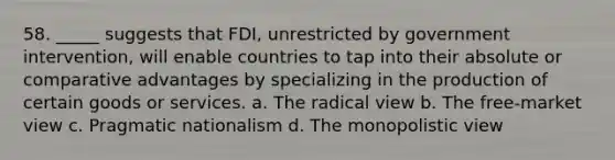 58. _____ suggests that FDI, unrestricted by government intervention, will enable countries to tap into their absolute or comparative advantages by specializing in the production of certain goods or services. a. The radical view b. The free-market view c. Pragmatic nationalism d. The monopolistic view