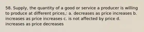 58. Supply, the quantity of a good or service a producer is willing to produce at different prices,: a. decreases as price increases b. increases as price increases c. is not affected by price d. increases as price decreases