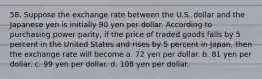 58. Suppose the exchange rate between the U.S. dollar and the Japanese yen is initially 90 yen per dollar. According to purchasing power parity, if the price of traded goods falls by 5 percent in the United States and rises by 5 percent in Japan, then the exchange rate will become a. 72 yen per dollar. b. 81 yen per dollar. c. 99 yen per dollar. d. 108 yen per dollar.