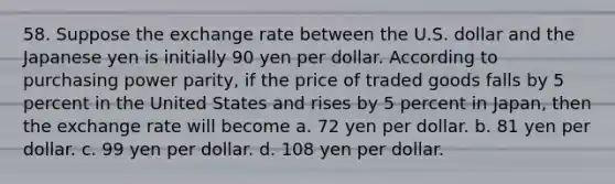 58. Suppose the exchange rate between the U.S. dollar and the Japanese yen is initially 90 yen per dollar. According to purchasing power parity, if the price of traded goods falls by 5 percent in the United States and rises by 5 percent in Japan, then the exchange rate will become a. 72 yen per dollar. b. 81 yen per dollar. c. 99 yen per dollar. d. 108 yen per dollar.