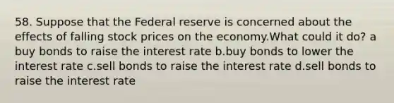 58. Suppose that the Federal reserve is concerned about the effects of falling stock prices on the economy.What could it do? a buy bonds to raise the interest rate b.buy bonds to lower the interest rate c.sell bonds to raise the interest rate d.sell bonds to raise the interest rate