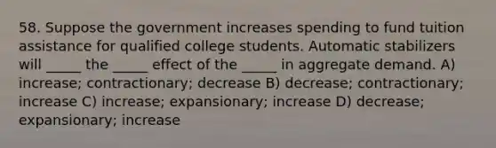 58. Suppose the government increases spending to fund tuition assistance for qualified college students. Automatic stabilizers will _____ the _____ effect of the _____ in aggregate demand. A) increase; contractionary; decrease B) decrease; contractionary; increase C) increase; expansionary; increase D) decrease; expansionary; increase