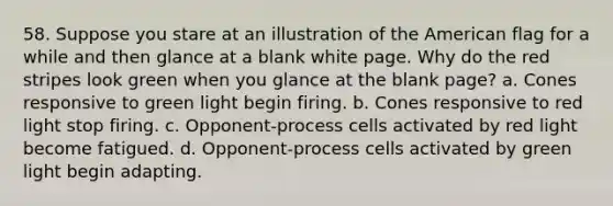 58. Suppose you stare at an illustration of the American flag for a while and then glance at a blank white page. Why do the red stripes look green when you glance at the blank page? a. Cones responsive to green light begin firing. b. Cones responsive to red light stop firing. c. Opponent-process cells activated by red light become fatigued. d. Opponent-process cells activated by green light begin adapting.