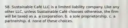 58. Sustainable Café LLC is a limited liability company. Like any other LLC, unless Sustainable Café chooses otherwise, the firm will be taxed as a. a corporation. b. a sole proprietorship. c. a partnership. d. none of these choices.