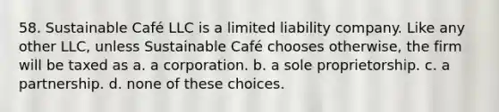 58. Sustainable Café LLC is a <a href='https://www.questionai.com/knowledge/kave9bsmoD-limited-liability' class='anchor-knowledge'>limited liability</a> company. Like any other LLC, unless Sustainable Café chooses otherwise, the firm will be taxed as a. a corporation. b. a sole proprietorship. c. a partnership. d. none of these choices.