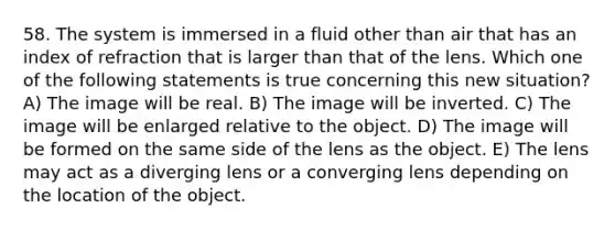 58. The system is immersed in a fluid other than air that has an index of refraction that is larger than that of the lens. Which one of the following statements is true concerning this new situation? A) The image will be real. B) The image will be inverted. C) The image will be enlarged relative to the object. D) The image will be formed on the same side of the lens as the object. E) The lens may act as a diverging lens or a converging lens depending on the location of the object.