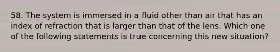 58. The system is immersed in a fluid other than air that has an index of refraction that is larger than that of the lens. Which one of the following statements is true concerning this new situation?