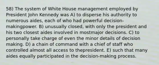 58) The system of White House management employed by President John Kennedy was A) to disperse his authority to numerous aides, each of who had powerful decision-makingpower. B) unusually closed, with only the president and his two closest aides involved in mostmajor decisions. C) to personally take charge of even the minor details of decision making. D) a chain of command with a chief of staff who controlled almost all access to thepresident. E) such that many aides equally participated in the decision-making process.