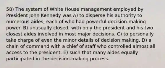 58) The system of White House management employed by President John Kennedy was A) to disperse his authority to numerous aides, each of who had powerful decision-making power. B) unusually closed, with only the president and his two closest aides involved in most major decisions. C) to personally take charge of even the minor details of decision making. D) a chain of command with a chief of staff who controlled almost all access to the president. E) such that many aides equally participated in the decision-making process.