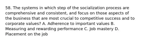 58. The systems in which step of the socialization process are comprehensive and consistent, and focus on those aspects of the business that are most crucial to competitive success and to corporate values? A. Adherence to important values B. Measuring and rewarding performance C. Job mastery D. Placement on the job