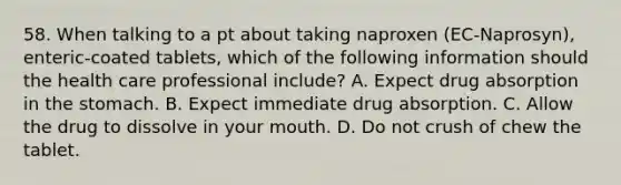 58. When talking to a pt about taking naproxen (EC-Naprosyn), enteric-coated tablets, which of the following information should the health care professional include? A. Expect drug absorption in the stomach. B. Expect immediate drug absorption. C. Allow the drug to dissolve in your mouth. D. Do not crush of chew the tablet.